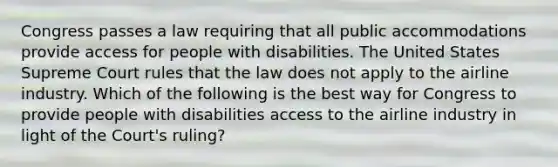 Congress passes a law requiring that all public accommodations provide access for people with disabilities. The United States Supreme Court rules that the law does not apply to the airline industry. Which of the following is the best way for Congress to provide people with disabilities access to the airline industry in light of the Court's ruling?