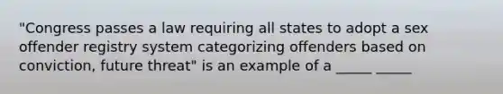 "Congress passes a law requiring all states to adopt a sex offender registry system categorizing offenders based on conviction, future threat" is an example of a _____ _____