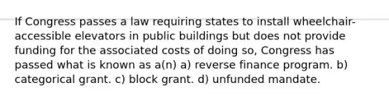 If Congress passes a law requiring states to install wheelchair-accessible elevators in public buildings but does not provide funding for the associated costs of doing so, Congress has passed what is known as a(n) a) reverse finance program. b) categorical grant. c) block grant. d) unfunded mandate.