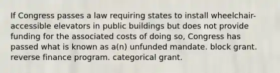 If Congress passes a law requiring states to install wheelchair-accessible elevators in public buildings but does not provide funding for the associated costs of doing so, Congress has passed what is known as a(n) unfunded mandate. block grant. reverse finance program. categorical grant.