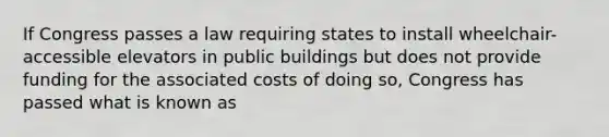 If Congress passes a law requiring states to install wheelchair-accessible elevators in public buildings but does not provide funding for the associated costs of doing so, Congress has passed what is known as