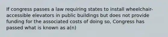 If congress passes a law requiring states to install wheelchair-accessible elevators in public buildings but does not provide funding for the associated costs of doing so, Congress has passed what is known as a(n)