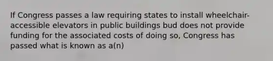 If Congress passes a law requiring states to install wheelchair-accessible elevators in public buildings bud does not provide funding for the associated costs of doing so, Congress has passed what is known as a(n)