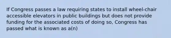 If Congress passes a law requiring states to install wheel-chair accessible elevators in public buildings but does not provide funding for the associated costs of doing so, Congress has passed what is known as a(n)