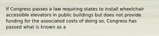 If Congress passes a law requiring states to install wheelchair accessible elevators in public buildings but does not provide funding for the associated costs of doing so, Congress has passed what is known as a