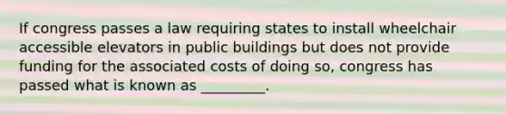 If congress passes a law requiring states to install wheelchair accessible elevators in public buildings but does not provide funding for the associated costs of doing so, congress has passed what is known as _________.