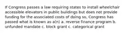 If Congress passes a law requiring states to install wheelchair accessible elevators in public buildings but does not provide funding for the associated costs of doing so, Congress has passed what is known as a(n) a. reverse finance program b. unfunded mandate c. block grant c. categorical grant