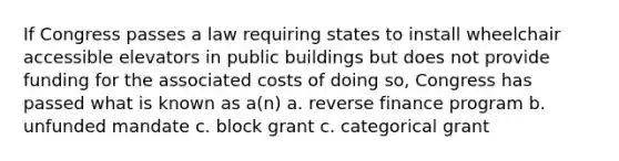 If Congress passes a law requiring states to install wheelchair accessible elevators in public buildings but does not provide funding for the associated costs of doing so, Congress has passed what is known as a(n) a. reverse finance program b. unfunded mandate c. block grant c. categorical grant