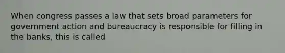 When congress passes a law that sets broad parameters for government action and bureaucracy is responsible for filling in the banks, this is called