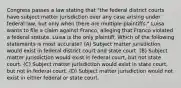 Congress passes a law stating that "the federal district courts have subject matter jurisdiction over any case arising under federal law, but only when there are multiple plaintiffs." Luisa wants to file a claim against Franco, alleging that Franco violated a federal statute. Luisa is the only plaintiff. Which of the following statements is most accurate? (A) Subject matter jurisdiction would exist in federal district court and state court. (B) Subject matter jurisdiction would exist in federal court, but not state court. (C) Subject matter jurisdiction would exist in state court, but not in federal court. (D) Subject matter jurisdiction would not exist in either federal or state court.