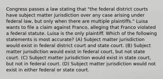 Congress passes a law stating that "the federal district courts have subject matter jurisdiction over any case arising under federal law, but only when there are multiple plaintiffs." Luisa wants to file a claim against Franco, alleging that Franco violated a federal statute. Luisa is the only plaintiff. Which of the following statements is most accurate? (A) Subject matter jurisdiction would exist in federal district court and state court. (B) Subject matter jurisdiction would exist in federal court, but not state court. (C) Subject matter jurisdiction would exist in state court, but not in federal court. (D) Subject matter jurisdiction would not exist in either federal or state court.