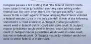 Congress passes a law stating that "the federal district courts have subject matter jurisdiction over any case arising under federal law, but only when there are multiple plaintiffs." Luisa wants to file a claim against Franco, alleging that Franco violated a federal statute. Luisa is the only plaintiff. Which of the following statements is most accurate? A. Subject matter jurisdiction would exist in federal district court and state court. B. Subject matter jurisdiction would exist in federal court, but not state court. C. Subject matter jurisdiction would exist in state court, but not in federal court. D. Subject matter jurisdiction would not exist in either federal or state court.