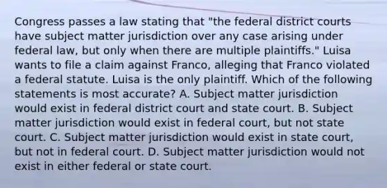 Congress passes a law stating that "the federal district courts have subject matter jurisdiction over any case arising under federal law, but only when there are multiple plaintiffs." Luisa wants to file a claim against Franco, alleging that Franco violated a federal statute. Luisa is the only plaintiff. Which of the following statements is most accurate? A. Subject matter jurisdiction would exist in federal district court and state court. B. Subject matter jurisdiction would exist in federal court, but not state court. C. Subject matter jurisdiction would exist in state court, but not in federal court. D. Subject matter jurisdiction would not exist in either federal or state court.