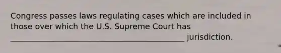 Congress passes laws regulating cases which are included in those over which the U.S. Supreme Court has ____________________________________________ jurisdiction.