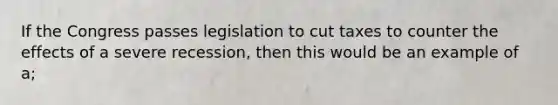 If the Congress passes legislation to cut taxes to counter the effects of a severe recession, then this would be an example of a;