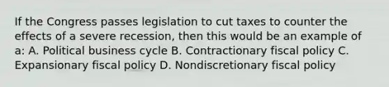 If the Congress passes legislation to cut taxes to counter the effects of a severe recession, then this would be an example of a: A. Political business cycle B. Contractionary fiscal policy C. Expansionary fiscal policy D. Nondiscretionary fiscal policy