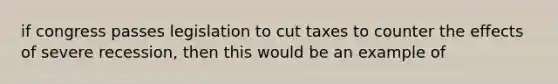 if congress passes legislation to cut taxes to counter the effects of severe recession, then this would be an example of