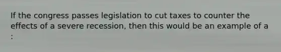 If the congress passes legislation to cut taxes to counter the effects of a severe recession, then this would be an example of a :