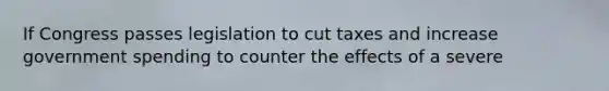 If Congress passes legislation to cut taxes and increase government spending to counter the effects of a severe