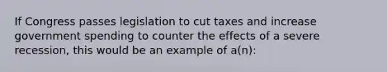 If Congress passes legislation to cut taxes and increase government spending to counter the effects of a severe recession, this would be an example of a(n):