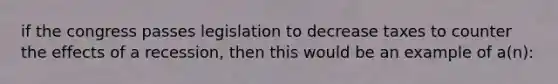 if the congress passes legislation to decrease taxes to counter the effects of a recession, then this would be an example of a(n):