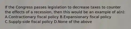 If the Congress passes legislation to decrease taxes to counter the effects of a recession, then this would be an example of a(n): A.Contractionary fiscal policy B.Expansionary fiscal policy C.Supply-side fiscal policy D.None of the above