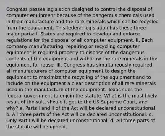 Congress passes legislation designed to control the disposal of computer equipment because of the dangerous chemicals used in their manufacture and the rare minerals which can be recycled from the equipment. This federal legislation has these three major parts: I. States are required to develop and enforce regulations for the disposal of all computer equipment. II. Each company manufacturing, repairing or recycling computer equipment is required properly to dispose of the dangerous contents of the equipment and withdraw the rare minerals in the equipment for reuse. III. Congress has simultaneously required all manufacturers of computer equipment to design the equipment to maximize the recycling of the equipment and to include on the equipment a clear description of all rare minerals used in the manufacture of the equipment. Texas sues the federal government to enjoin the statute. What is the most likely result of the suit, should it get to the US Supreme Court, and why? a. Parts I and II of the Act will be declared unconstitutional. b. All three parts of the Act will be declared unconstitutional. c. Only Part I will be declared unconstitutional. d. All three parts of the statute will be upheld.