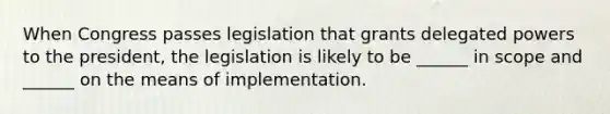 When Congress passes legislation that grants delegated powers to the president, the legislation is likely to be ______ in scope and ______ on the means of implementation.