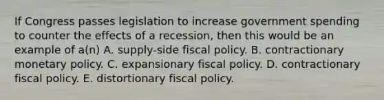 If Congress passes legislation to increase government spending to counter the effects of a recession, then this would be an example of a(n) A. supply-side <a href='https://www.questionai.com/knowledge/kPTgdbKdvz-fiscal-policy' class='anchor-knowledge'>fiscal policy</a>. B. contractionary <a href='https://www.questionai.com/knowledge/kEE0G7Llsx-monetary-policy' class='anchor-knowledge'>monetary policy</a>. C. expansionary fiscal policy. D. contractionary fiscal policy. E. distortionary fiscal policy.