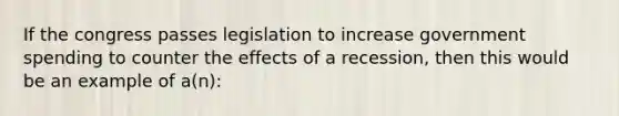 If the congress passes legislation to increase government spending to counter the effects of a recession, then this would be an example of a(n):