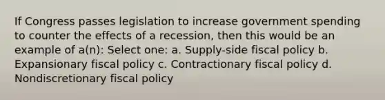 If Congress passes legislation to increase government spending to counter the effects of a recession, then this would be an example of a(n): Select one: a. Supply-side fiscal policy b. Expansionary fiscal policy c. Contractionary fiscal policy d. Nondiscretionary fiscal policy