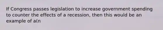 If Congress passes legislation to increase government spending to counter the effects of a recession, then this would be an example of a(n