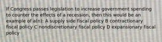 If Congress passes legislation to increase government spending to counter the effects of a recession, then this would be an example of a(n): A supply side <a href='https://www.questionai.com/knowledge/kPTgdbKdvz-fiscal-policy' class='anchor-knowledge'>fiscal policy</a> B contractionary fiscal policy C nondiscretionary fiscal policy D expansionary fiscal policy