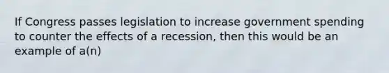 If Congress passes legislation to increase government spending to counter the effects of a recession, then this would be an example of a(n)