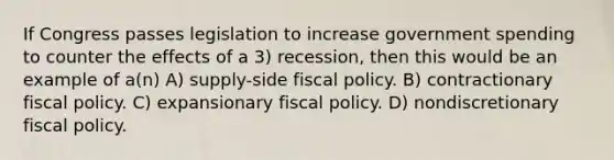 If Congress passes legislation to increase government spending to counter the effects of a 3) recession, then this would be an example of a(n) A) supply-side fiscal policy. B) contractionary fiscal policy. C) expansionary fiscal policy. D) nondiscretionary fiscal policy.