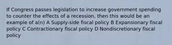 If Congress passes legislation to increase government spending to counter the effects of a recession, then this would be an example of a(n) A Supply-side fiscal policy B Expansionary fiscal policy C Contractionary fiscal policy D Nondiscretionary fiscal policy