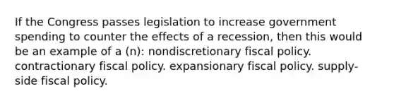 If the Congress passes legislation to increase government spending to counter the effects of a recession, then this would be an example of a (n): nondiscretionary fiscal policy. contractionary fiscal policy. expansionary fiscal policy. supply-side fiscal policy.