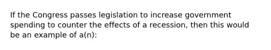 If the Congress passes legislation to increase government spending to counter the effects of a recession, then this would be an example of a(n):