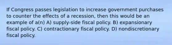 If Congress passes legislation to increase government purchases to counter the effects of a recession, then this would be an example of a(n) A) supply-side <a href='https://www.questionai.com/knowledge/kPTgdbKdvz-fiscal-policy' class='anchor-knowledge'>fiscal policy</a>. B) expansionary fiscal policy. C) contractionary fiscal policy. D) nondiscretionary fiscal policy.