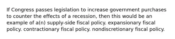 If Congress passes legislation to increase government purchases to counter the effects of a recession, then this would be an example of a(n) supply-side fiscal policy. expansionary fiscal policy. contractionary fiscal policy. nondiscretionary fiscal policy.