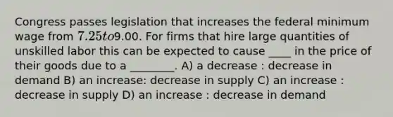 Congress passes legislation that increases the federal minimum wage from 7.25 to9.00. For firms that hire large quantities of unskilled labor this can be expected to cause ____ in the price of their goods due to a ________. A) a decrease : decrease in demand B) an increase: decrease in supply C) an increase : decrease in supply D) an increase : decrease in demand