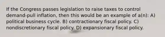 If the Congress passes legislation to raise taxes to control demand-pull inflation, then this would be an example of a(n): A) political business cycle. B) contractionary fiscal policy. C) nondiscretionary fiscal policy. D) expansionary fiscal policy.