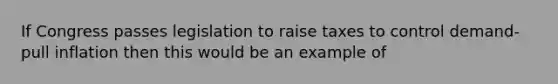 If Congress passes legislation to raise taxes to control demand-pull inflation then this would be an example of