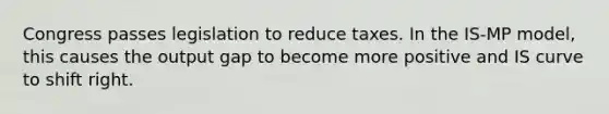 Congress passes legislation to reduce taxes. In the IS-MP model, this causes the output gap to become more positive and IS curve to shift right.