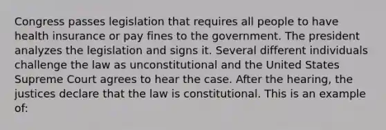 Congress passes legislation that requires all people to have health insurance or pay fines to the government. The president analyzes the legislation and signs it. Several different individuals challenge the law as unconstitutional and the United States Supreme Court agrees to hear the case. After the hearing, the justices declare that the law is constitutional. This is an example of: