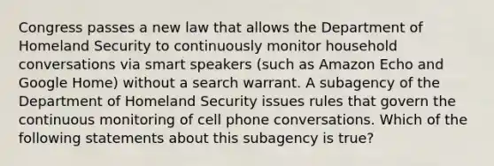 Congress passes a new law that allows the Department of Homeland Security to continuously monitor household conversations via smart speakers (such as Amazon Echo and Google Home) without a search warrant. A subagency of the Department of Homeland Security issues rules that govern the continuous monitoring of cell phone conversations. Which of the following statements about this subagency is true?