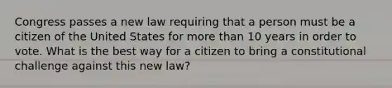 Congress passes a new law requiring that a person must be a citizen of the United States for more than 10 years in order to vote. What is the best way for a citizen to bring a constitutional challenge against this new law?