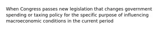 When Congress passes new legislation that changes government spending or taxing policy for the specific purpose of influencing macroeconomic conditions in the current period