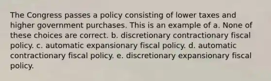 The Congress passes a policy consisting of lower taxes and higher government purchases. This is an example of a. None of these choices are correct. b. discretionary contractionary fiscal policy. c. automatic expansionary fiscal policy. d. automatic contractionary fiscal policy. e. discretionary expansionary fiscal policy.