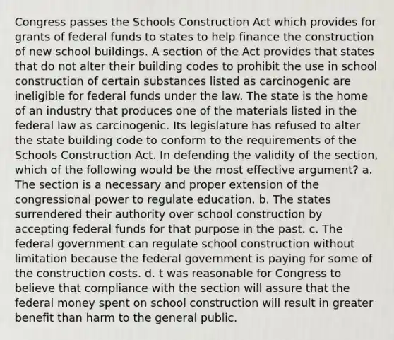 Congress passes the Schools Construction Act which provides for grants of federal funds to states to help finance the construction of new school buildings. A section of the Act provides that states that do not alter their building codes to prohibit the use in school construction of certain substances listed as carcinogenic are ineligible for federal funds under the law. The state is the home of an industry that produces one of the materials listed in the federal law as carcinogenic. Its legislature has refused to alter the state building code to conform to the requirements of the Schools Construction Act. In defending the validity of the section, which of the following would be the most effective argument? a. The section is a necessary and proper extension of the congressional power to regulate education. b. The states surrendered their authority over school construction by accepting federal funds for that purpose in the past. c. The federal government can regulate school construction without limitation because the federal government is paying for some of the construction costs. d. t was reasonable for Congress to believe that compliance with the section will assure that the federal money spent on school construction will result in greater benefit than harm to the general public.